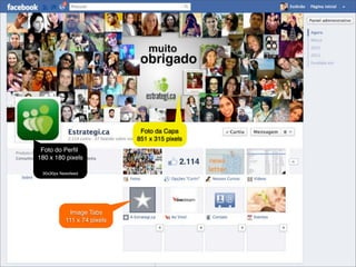 Foto da Capa
                                             851 x 315 pixels
             Foto do Perﬁl
            180 x 180 pixels

                 30x30px Newsfeed




                             Image Tabs
                           111 x 74 pixels




@estevaosoares                                       #paposnarede   contato@estrategi.ca
 