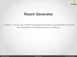 Reach Generator

  1. Poste 1 vez por dia. Postar frequentemente reduz a quantidade de tempo
                 para distribuir o conteúdo para sua audiência


                 2. Coloque sua mensagem principal em até 90 caracteres.


                              3. Poste em um tempo ótimo.




@estevaosoares                           #paposnarede                  contato@estrategi.ca
 