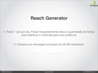 Reach Generator

  1. Poste 1 vez por dia. Postar frequentemente reduz a quantidade de tempo
                 para distribuir o conteúdo para sua audiência


                 2. Coloque sua mensagem principal em até 90 caracteres.


                              3. Poste em um tempo ótimo.




@estevaosoares                           #paposnarede                  contato@estrategi.ca
 