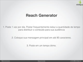 Reach Generator

  1. Poste 1 vez por dia. Postar frequentemente reduz a quantidade de tempo
                 para distribuir o conteúdo para sua audiência


                 2. Coloque sua mensagem principal em até 90 caracteres.


                              3. Poste em um tempo ótimo.




@estevaosoares                           #paposnarede                  contato@estrategi.ca
 