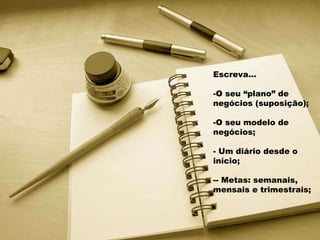 Escreva... O seu “plano” de negócios (suposição); O seu modelo de negócios; Um diário desde o início; - Metas: semanais, mensais e trimestrais; 