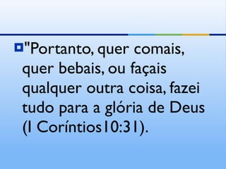 "Portanto, quer comais, quer bebais, ou façais qualquer outra coisa, fazei tudo para a glória de Deus (I Coríntios10:31). 
