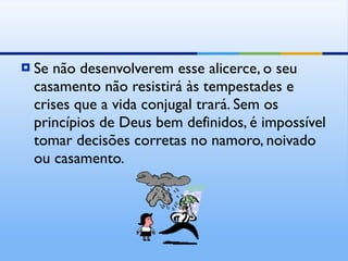 Se não desenvolverem esse alicerce, o seu casamento não resistirá às tempestades e crises que a vida conjugal trará. Sem os princípios de Deus bem definidos, é impossível tomar decisões corretas no namoro, noivado ou casamento. 