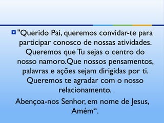 "Querido Pai, queremos convidar-te para participar conosco de nossas atividades. Queremos que Tu sejas o centro do nosso namoro.Que nossos pensamentos, palavras e ações sejam dirigidas por ti. Queremos te agradar com o nosso relacionamento. Abençoa-nos Senhor, em nome de Jesus, Amém“. 