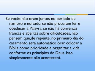 Se vocês não oram juntos no período de namoro e noivado, se não procuram ler e obedecer a Palavra, se não há conversas francas e abertas sobre dificuldades, não pensem que,de repente, no primeiro dia do casamento será automático orar, colocar a Bíblia como prioridade e organizar a vida conforme os princípios de Deus. Isso simplesmente não acontecerá.  