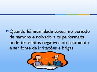 Quando há intimidade sexual no período de namoro e noivado, a culpa formada pode ter efeitos negativos no casamento e ser fonte de irritações e brigas. 