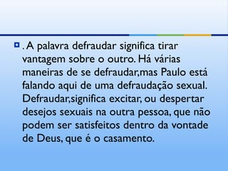.  A palavra defraudar significa tirar vantagem sobre o outro. Há várias maneiras de se defraudar,mas Paulo está falando aqui de uma defraudação sexual. Defraudar,significa excitar, ou despertar desejos sexuais na outra pessoa, que não podem ser satisfeitos dentro da vontade de Deus, que é o casamento. 