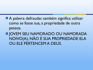 A palavra defraudar, também significa utilizar como se fosse sua, a propriedade de outra pessoa. JOVEM SEU NAMORADO OU NAMORADA NOIVO(A), NÃO É SUA PROPRIEDADE ELA OU ELE PERTENCEM A DEUS. 