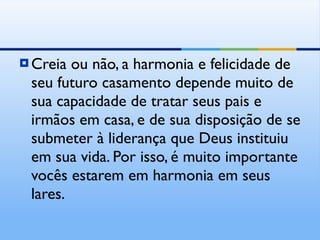 Creia ou não, a harmonia e felicidade de seu futuro casamento depende muito de sua capacidade de tratar seus pais e irmãos em casa, e de sua disposição de se submeter à liderança que Deus instituiu em sua vida. Por isso, é muito importante vocês estarem em harmonia em seus lares. 