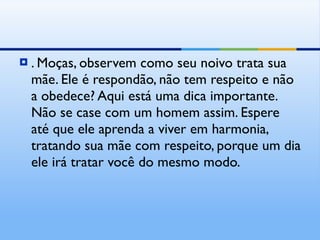 . Moças, observem como seu noivo trata sua mãe. Ele é respondão, não tem respeito e não a obedece? Aqui está uma dica importante. Não se case com um homem assim. Espere até que ele aprenda a viver em harmonia, tratando sua mãe com respeito, porque um dia ele irá tratar você do mesmo modo. 