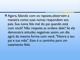 Agora, falando com os rapazes,observem a maneira como suas noivas respondem aos pais. Sua noiva fala mal do pai quando está com você? Não respeita as ordens dele? Se ela demonstra atitudes negativas assim, um dia agirá da mesma forma com você. "Honra a teu pai e tua mãe". Este é o caminho para um casamento feliz. 