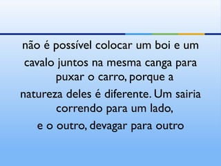 não é possível colocar um boi e um cavalo juntos na mesma canga para puxar o carro, porque a natureza deles é diferente. Um sairia correndo para um lado, e o outro, devagar para outro 