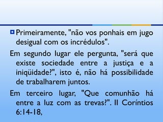 Primeiramente, "não vos ponhais em jugo desigual com os incrédulos". Em segundo lugar ele pergunta, "será que existe sociedade entre a justiça e a iniqüidade?", isto é, não há possibilidade de trabalharem juntos. Em terceiro lugar, "Que comunhão há entre a luz com as trevas?". II Coríntios 6:14-18, 