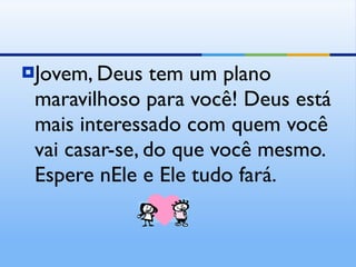 Jovem, Deus tem um plano maravilhoso para você! Deus está mais interessado com quem você vai casar-se, do que você mesmo. Espere nEle e Ele tudo fará. 