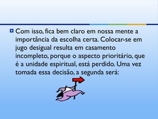 Com isso, fica bem claro em nossa mente a importância da escolha certa. Colocar-se em jugo desigual resulta em casamento incompleto, porque o aspecto prioritário, que é a unidade espiritual, está perdido. Uma vez tomada essa decisão, a segunda será: 
