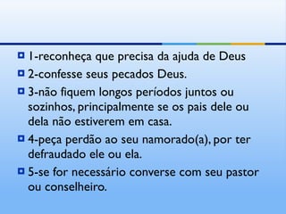 1-reconheça que precisa da ajuda de Deus 2-confesse seus pecados Deus. 3-não fiquem longos períodos juntos ou sozinhos, principalmente se os pais dele ou dela não estiverem em casa. 4-peça perdão ao seu namorado(a), por ter defraudado ele ou ela. 5-se for necessário converse com seu pastor ou conselheiro. 