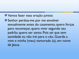 Vamos fazer essa oração juntos: Senhor perdoa-me por me envolver sexualmente antes do casamento, quero forças para recomeçar, quero viver segundo teu padrão, quero ser santo. Pois sei que sem santidade eu não irei para o céu. Guarda a mim e minha (meu) namorado (a), em nome de Jesus. 