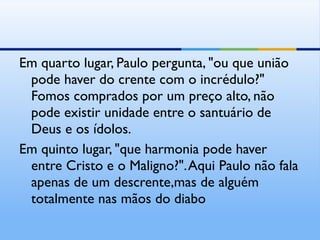 Em quarto lugar, Paulo pergunta, "ou que união pode haver do crente com o incrédulo?" Fomos comprados por um preço alto, não pode existir unidade entre o santuário de Deus e os ídolos. Em quinto lugar, "que harmonia pode haver entre Cristo e o Maligno?". Aqui Paulo não fala apenas de um descrente,mas de alguém totalmente nas mãos do diabo 