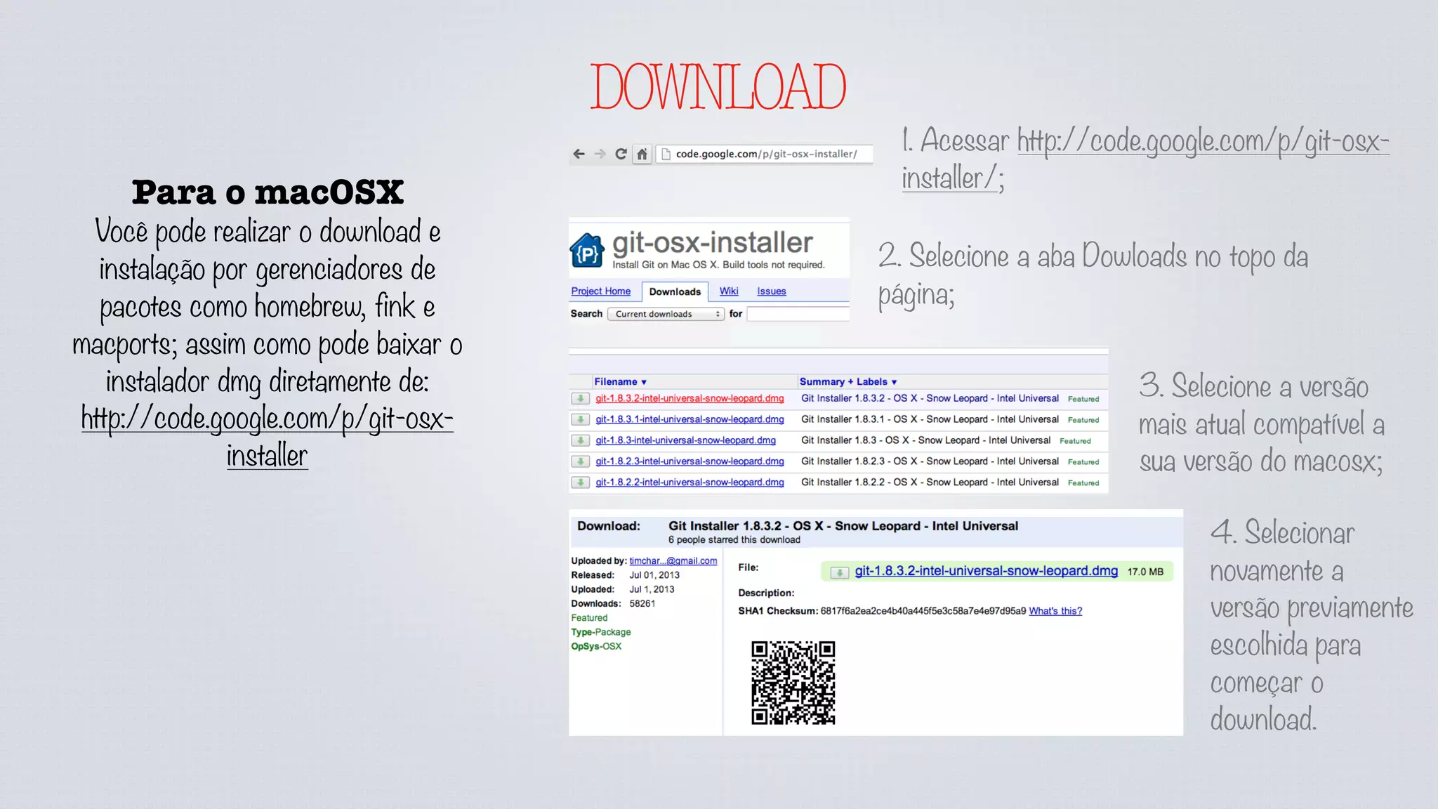 DOWNLOAD
Para o macOSX
Você pode realizar o download e
instalação por gerenciadores de
pacotes como homebrew, fink e
macports; assim como pode baixar o
instalador dmg diretamente de:
http://code.google.com/p/git-osx-
installer
1. Acessar http://code.google.com/p/git-osx-
installer/;
2. Selecione a aba Dowloads no topo da
página;
3. Selecione a versão
mais atual compatível a
sua versão do macosx;
4. Selecionar
novamente a
versão previamente
escolhida para
começar o
download.
 