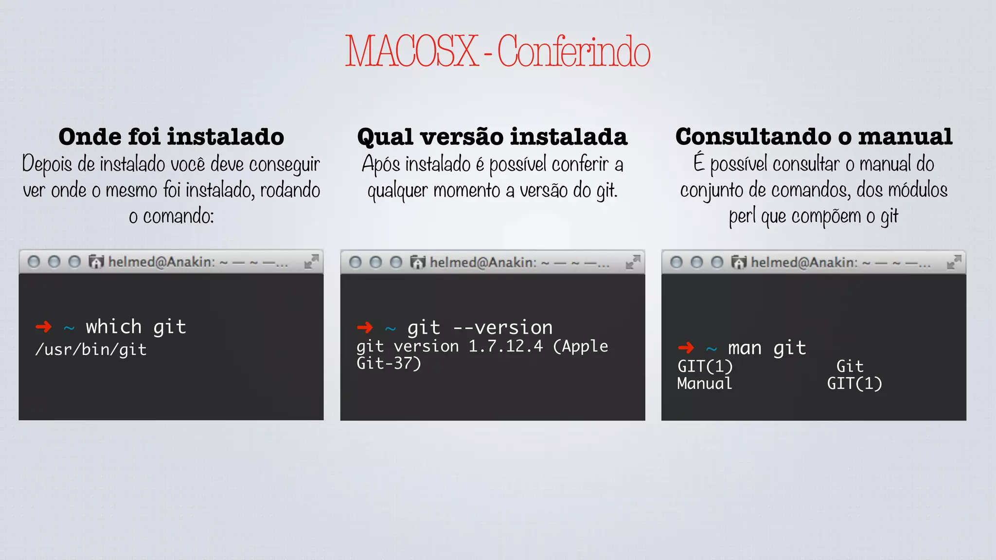 MACOSX-Conferindo
Onde foi instalado
Depois de instalado você deve conseguir
ver onde o mesmo foi instalado, rodando
o comando:
➜ ~ which git
/usr/bin/git
Qual versão instalada
Após instalado é possível conferir a
qualquer momento a versão do git.
Consultando o manual
É possível consultar o manual do
conjunto de comandos, dos módulos
perl que compõem o git
➜ ~ git --version
git version 1.7.12.4 (Apple
Git-37)
➜ ~ man git
GIT(1) Git
Manual GIT(1)
 