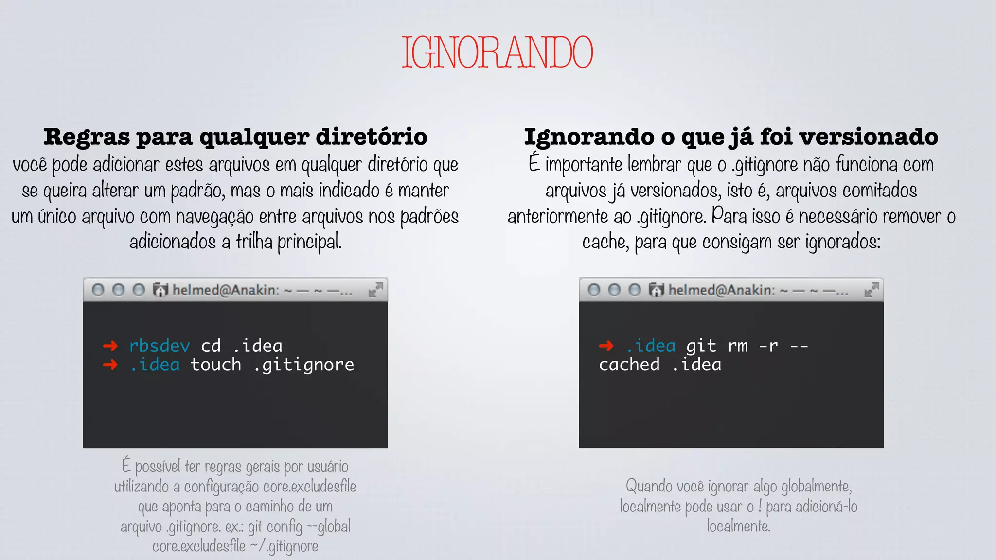 IGNORANDO
Regras para qualquer diretório
você pode adicionar estes arquivos em qualquer diretório que
se queira alterar um padrão, mas o mais indicado é manter
um único arquivo com navegação entre arquivos nos padrões
adicionados a trilha principal.
➜ rbsdev cd .idea
➜ .idea touch .gitignore
Ignorando o que já foi versionado
É importante lembrar que o .gitignore não funciona com
arquivos já versionados, isto é, arquivos comitados
anteriormente ao .gitignore. Para isso é necessário remover o
cache, para que consigam ser ignorados:
➜ .idea git rm -r --
cached .idea
É possível ter regras gerais por usuário
utilizando a configuração core.excludesfile
que aponta para o caminho de um
arquivo .gitignore. ex.: git config --global
core.excludesfile ~/.gitignore
Quando você ignorar algo globalmente,
localmente pode usar o ! para adicioná-lo
localmente.
 
