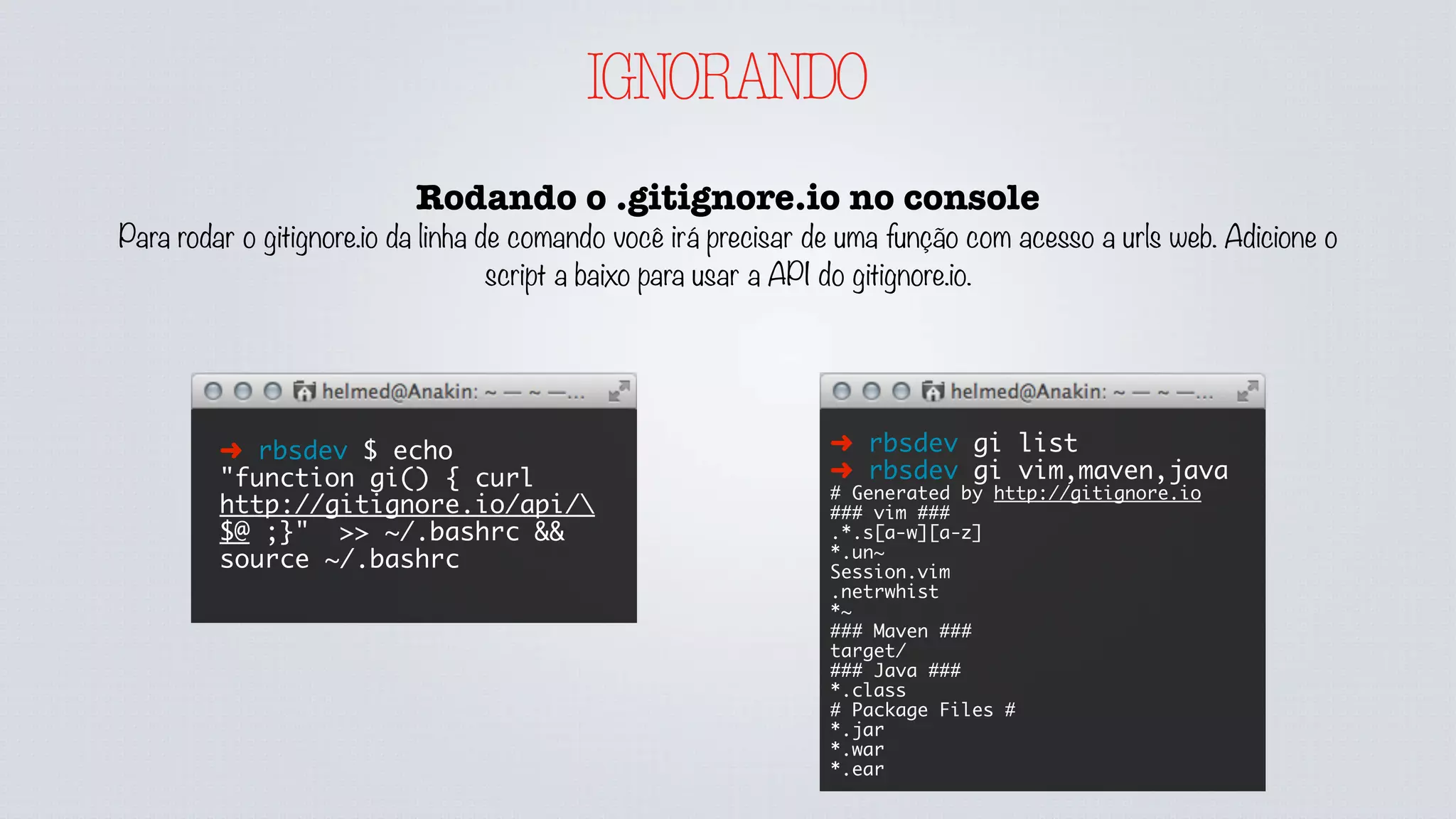 IGNORANDO
Rodando o .gitignore.io no console
Para rodar o gitignore.io da linha de comando você irá precisar de uma função com acesso a urls web. Adicione o
script a baixo para usar a API do gitignore.io.
➜ rbsdev $ echo
"function gi() { curl
http://gitignore.io/api/
$@ ;}" >> ~/.bashrc &&
source ~/.bashrc
➜ rbsdev gi list
➜ rbsdev gi vim,maven,java
# Generated by http://gitignore.io
### vim ###
.*.s[a-w][a-z]
*.un~
Session.vim
.netrwhist
*~
### Maven ###
target/
### Java ###
*.class
# Package Files #
*.jar
*.war
*.ear
 