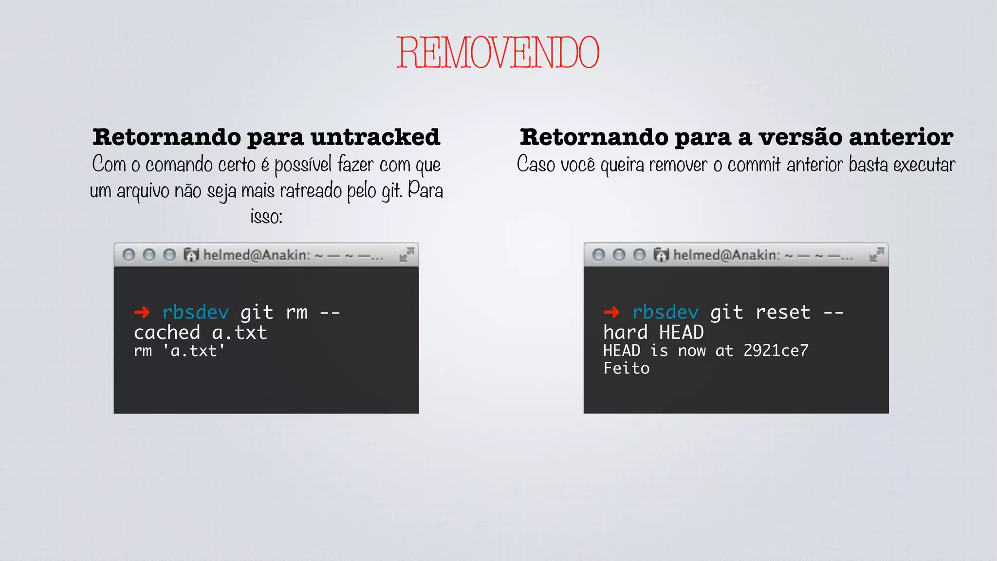 REMOVENDO
Retornando para untracked
Com o comando certo é possível fazer com que
um arquivo não seja mais ratreado pelo git. Para
isso:
➜ rbsdev git rm --
cached a.txt
rm 'a.txt'
Retornando para a versão anterior
Caso você queira remover o commit anterior basta executar
➜ rbsdev git reset --
hard HEAD
HEAD is now at 2921ce7
Feito
 