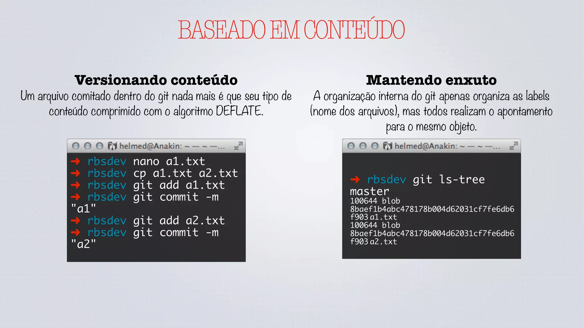 BASEADOEMCONTEÚDO
Versionando conteúdo
Um arquivo comitado dentro do git nada mais é que seu tipo de
conteúdo comprimido com o algoritmo DEFLATE.
➜ rbsdev nano a1.txt
➜ rbsdev cp a1.txt a2.txt
➜ rbsdev git add a1.txt
➜ rbsdev git commit -m
"a1"
➜ rbsdev git add a2.txt
➜ rbsdev git commit -m
"a2"
Mantendo enxuto
A organização interna do git apenas organiza as labels
(nome dos arquivos), mas todos realizam o apontamento
para o mesmo objeto.
➜ rbsdev git ls-tree
master
100644 blob
8baef1b4abc478178b004d62031cf7fe6db6
f903	a1.txt
100644 blob
8baef1b4abc478178b004d62031cf7fe6db6
f903	a2.txt
 