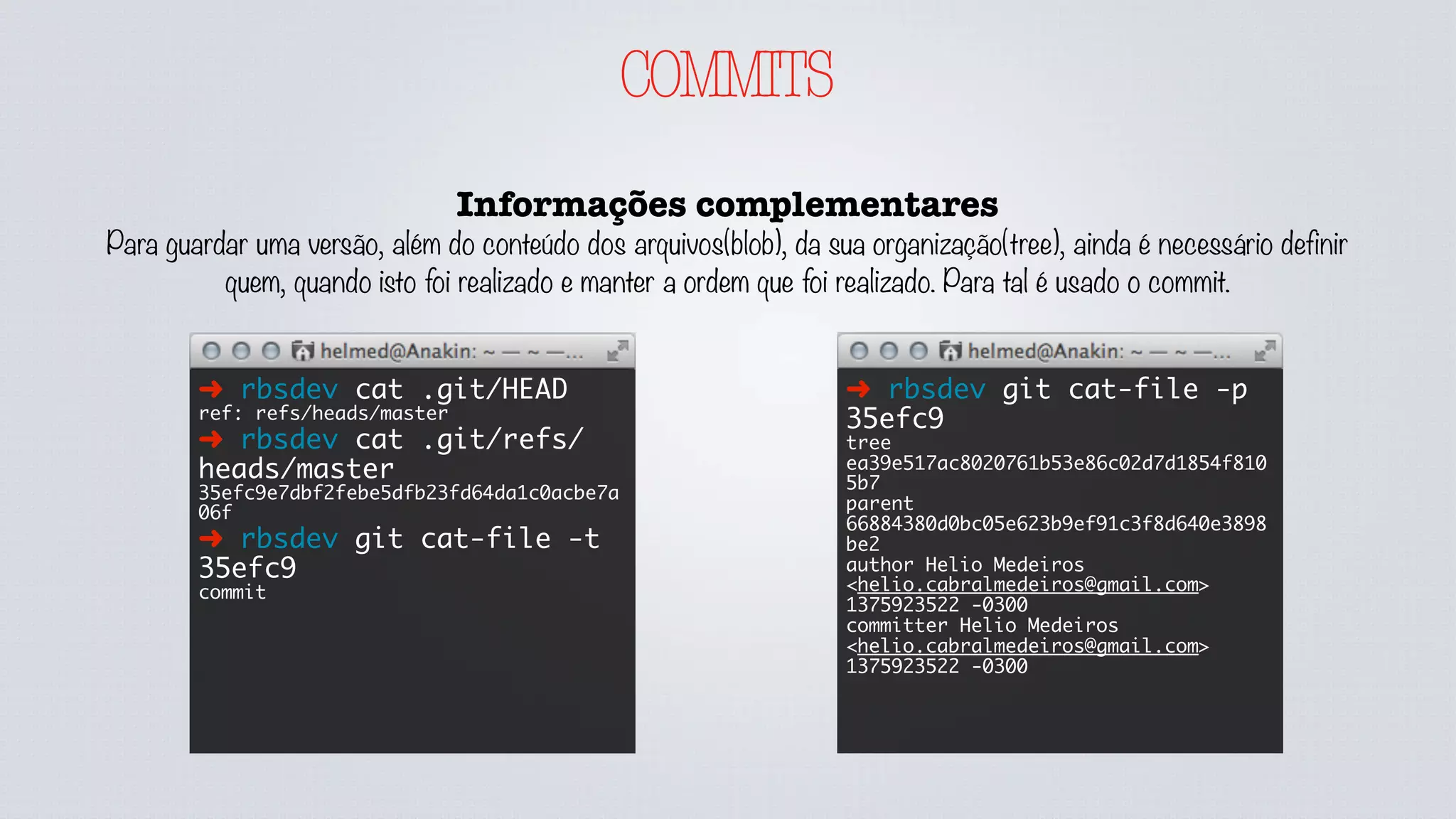COMMITS
Informações complementares
Para guardar uma versão, além do conteúdo dos arquivos(blob), da sua organização(tree), ainda é necessário definir
quem, quando isto foi realizado e manter a ordem que foi realizado. Para tal é usado o commit.
➜ rbsdev cat .git/HEAD
ref: refs/heads/master
➜ rbsdev cat .git/refs/
heads/master
35efc9e7dbf2febe5dfb23fd64da1c0acbe7a
06f
➜ rbsdev git cat-file -t
35efc9
commit
➜ rbsdev git cat-file -p
35efc9
tree
ea39e517ac8020761b53e86c02d7d1854f810
5b7
parent
66884380d0bc05e623b9ef91c3f8d640e3898
be2
author Helio Medeiros
<helio.cabralmedeiros@gmail.com>
1375923522 -0300
committer Helio Medeiros
<helio.cabralmedeiros@gmail.com>
1375923522 -0300
 