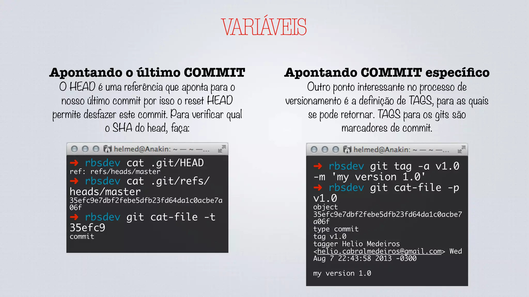 VARIÁVEIS
Apontando COMMIT especíﬁco
Outro ponto interessante no processo de
versionamento é a definição de TAGS, para as quais
se pode retornar. TAGS para os gits são
marcadores de commit.
➜ rbsdev git tag -a v1.0
-m 'my version 1.0'
➜ rbsdev git cat-file -p
v1.0
object
35efc9e7dbf2febe5dfb23fd64da1c0acbe7
a06f
type commit
tag v1.0
tagger Helio Medeiros
<helio.cabralmedeiros@gmail.com> Wed
Aug 7 22:43:58 2013 -0300
my version 1.0
Apontando o último COMMIT
O HEAD é uma referência que aponta para o
nosso último commit por isso o reset HEAD
permite desfazer este commit. Para verificar qual
o SHA do head, faça:
➜ rbsdev cat .git/HEAD
ref: refs/heads/master
➜ rbsdev cat .git/refs/
heads/master
35efc9e7dbf2febe5dfb23fd64da1c0acbe7a
06f
➜ rbsdev git cat-file -t
35efc9
commit
 