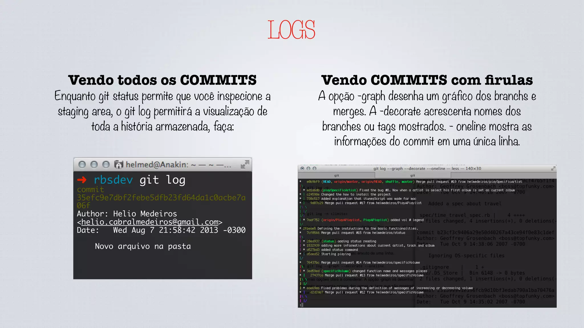 LOGS
Vendo COMMITS com ﬁrulas
A opção -graph desenha um gráfico dos branchs e
merges. A -decorate acrescenta nomes dos
branches ou tags mostrados. - oneline mostra as
informações do commit em uma única linha.
Vendo todos os COMMITS
Enquanto git status permite que você inspecione a
staging area, o git log permitirá a visualização de
toda a história armazenada, faça:
➜ rbsdev git log
commit
35efc9e7dbf2febe5dfb23fd64da1c0acbe7a
06f
Author: Helio Medeiros
<helio.cabralmedeiros@gmail.com>
Date: Wed Aug 7 21:58:42 2013 -0300
Novo arquivo na pasta
 