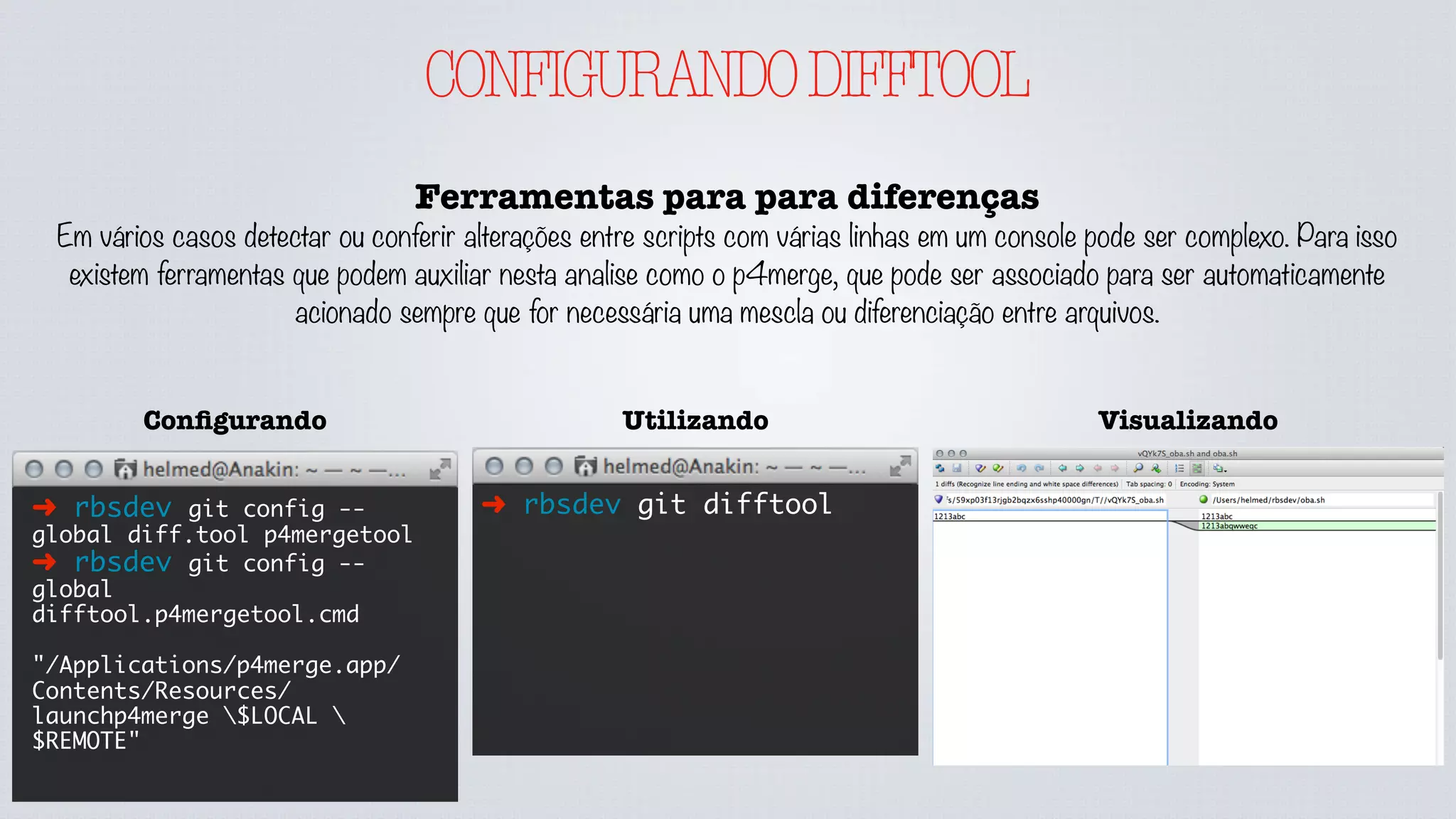 CONFIGURANDODIFFTOOL
Ferramentas para para diferenças
Em vários casos detectar ou conferir alterações entre scripts com várias linhas em um console pode ser complexo. Para isso
existem ferramentas que podem auxiliar nesta analise como o p4merge, que pode ser associado para ser automaticamente
acionado sempre que for necessária uma mescla ou diferenciação entre arquivos.
➜ rbsdev git difftool
UtilizandoConﬁgurando
➜ rbsdev git config --
global diff.tool p4mergetool
➜ rbsdev git config --
global
difftool.p4mergetool.cmd
"/Applications/p4merge.app/
Contents/Resources/
launchp4merge $LOCAL 
$REMOTE"
Visualizando
 