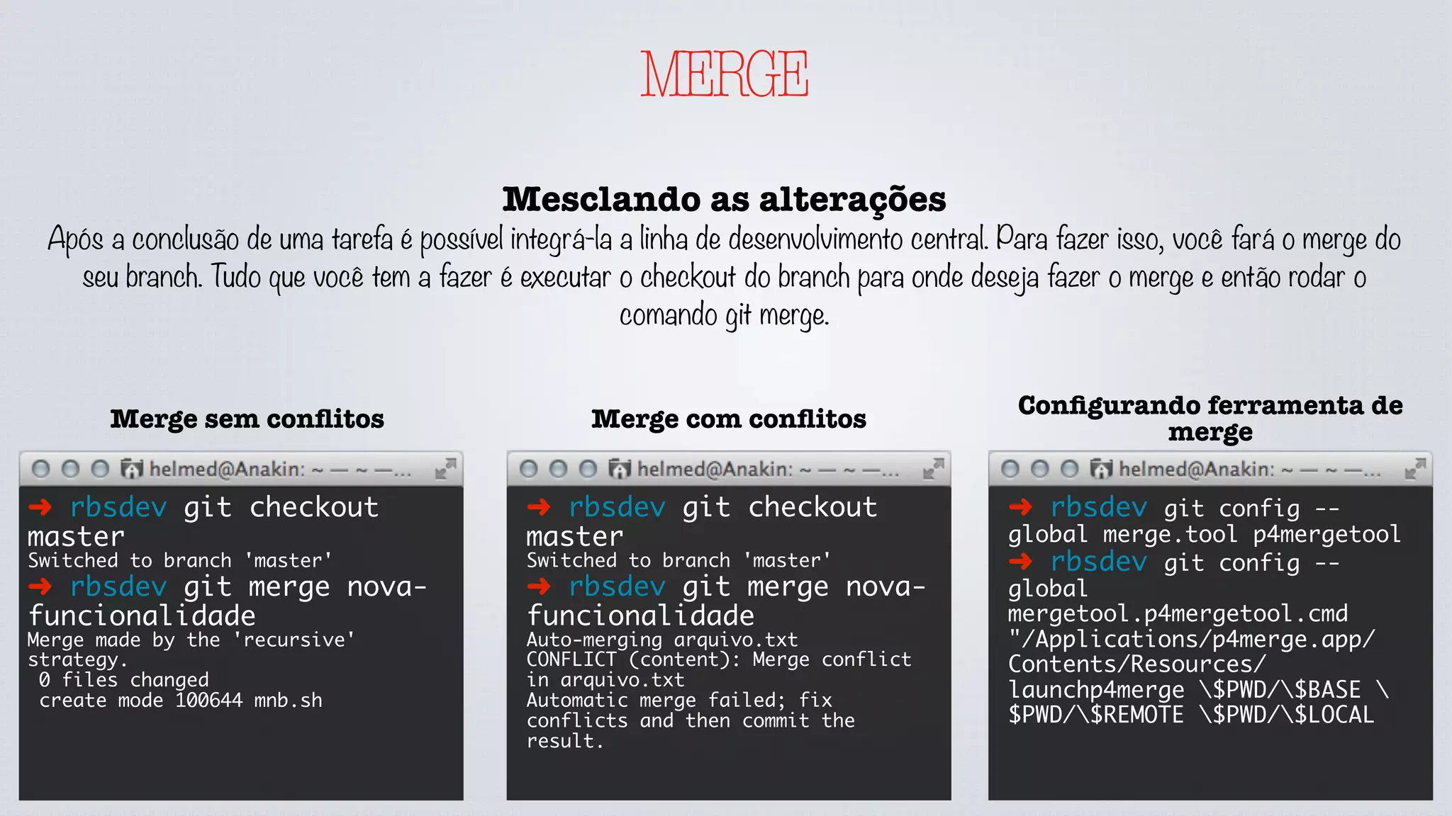 MERGE
Mesclando as alterações
Após a conclusão de uma tarefa é possível integrá-la a linha de desenvolvimento central. Para fazer isso, você fará o merge do
seu branch. Tudo que você tem a fazer é executar o checkout do branch para onde deseja fazer o merge e então rodar o
comando git merge.
➜ rbsdev git checkout
master
Switched to branch 'master'
➜ rbsdev git merge nova-
funcionalidade
Merge made by the 'recursive'
strategy.
0 files changed
create mode 100644 mnb.sh
Merge sem conﬂitos
➜ rbsdev git checkout
master
Switched to branch 'master'
➜ rbsdev git merge nova-
funcionalidade
Auto-merging arquivo.txt
CONFLICT (content): Merge conflict
in arquivo.txt
Automatic merge failed; fix
conflicts and then commit the
result.
Merge com conﬂitos
➜ rbsdev git config --
global merge.tool p4mergetool
➜ rbsdev git config --
global
mergetool.p4mergetool.cmd
"/Applications/p4merge.app/
Contents/Resources/
launchp4merge $PWD/$BASE 
$PWD/$REMOTE $PWD/$LOCAL
Conﬁgurando ferramenta de
merge
 