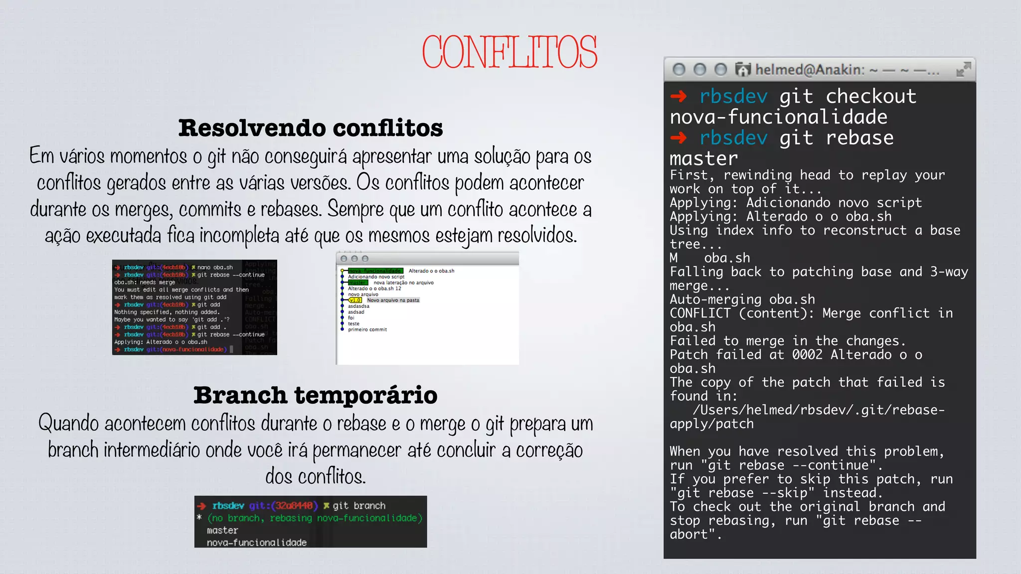 CONFLITOS
Resolvendo conﬂitos
Em vários momentos o git não conseguirá apresentar uma solução para os
conflitos gerados entre as várias versões. Os conflitos podem acontecer
durante os merges, commits e rebases. Sempre que um conflito acontece a
ação executada fica incompleta até que os mesmos estejam resolvidos.
➜ rbsdev git checkout
nova-funcionalidade
➜ rbsdev git rebase
master
First, rewinding head to replay your
work on top of it...
Applying: Adicionando novo script
Applying: Alterado o o oba.sh
Using index info to reconstruct a base
tree...
M	 oba.sh
Falling back to patching base and 3-way
merge...
Auto-merging oba.sh
CONFLICT (content): Merge conflict in
oba.sh
Failed to merge in the changes.
Patch failed at 0002 Alterado o o
oba.sh
The copy of the patch that failed is
found in:
/Users/helmed/rbsdev/.git/rebase-
apply/patch
When you have resolved this problem,
run "git rebase --continue".
If you prefer to skip this patch, run
"git rebase --skip" instead.
To check out the original branch and
stop rebasing, run "git rebase --
abort".
Branch temporário
Quando acontecem conflitos durante o rebase e o merge o git prepara um
branch intermediário onde você irá permanecer até concluir a correção
dos conflitos.
 