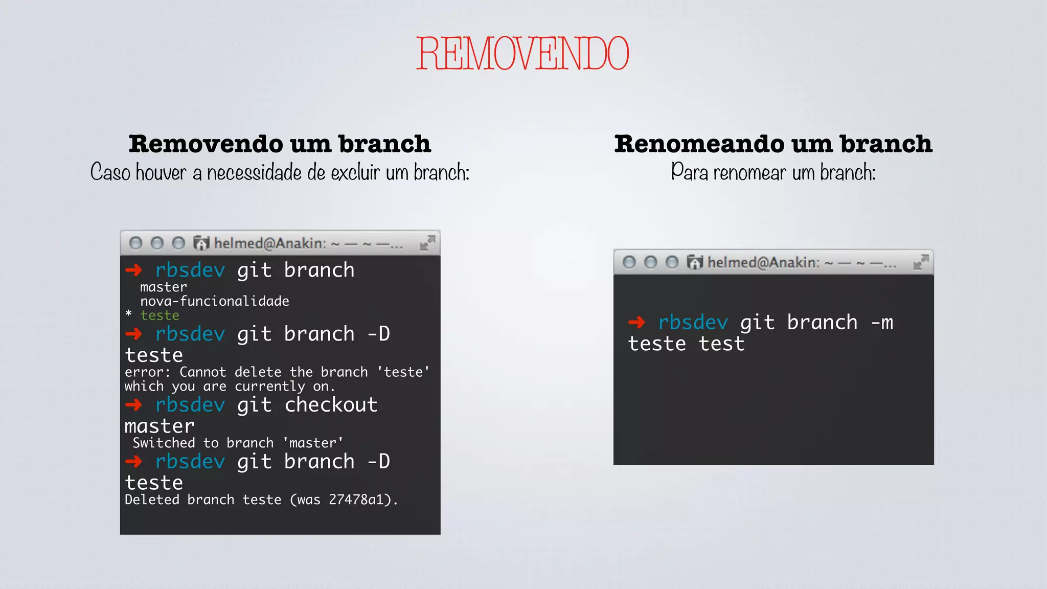 REMOVENDO
Removendo um branch
Caso houver a necessidade de excluir um branch:
➜ rbsdev git branch
master
nova-funcionalidade
* teste
➜ rbsdev git branch -D
teste
error: Cannot delete the branch 'teste'
which you are currently on.
➜ rbsdev git checkout
master
Switched to branch 'master'
➜ rbsdev git branch -D
teste
Deleted branch teste (was 27478a1).
Renomeando um branch
Para renomear um branch:
➜ rbsdev git branch -m
teste test
 