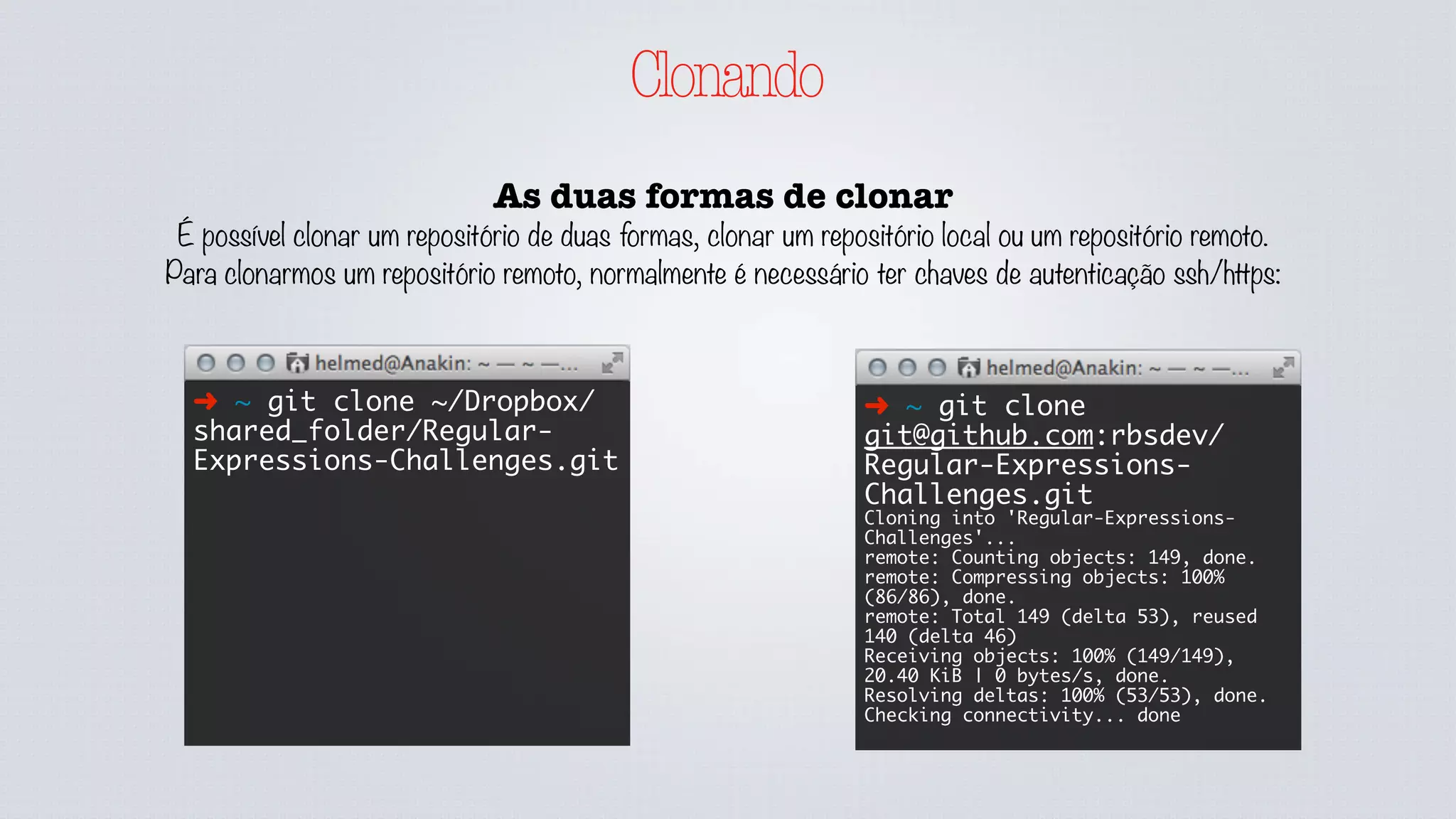 Clonando
As duas formas de clonar
É possível clonar um repositório de duas formas, clonar um repositório local ou um repositório remoto.
Para clonarmos um repositório remoto, normalmente é necessário ter chaves de autenticação ssh/https:
➜ ~ git clone ~/Dropbox/
shared_folder/Regular-
Expressions-Challenges.git
➜ ~ git clone
git@github.com:rbsdev/
Regular-Expressions-
Challenges.git
Cloning into 'Regular-Expressions-
Challenges'...
remote: Counting objects: 149, done.
remote: Compressing objects: 100%
(86/86), done.
remote: Total 149 (delta 53), reused
140 (delta 46)
Receiving objects: 100% (149/149),
20.40 KiB | 0 bytes/s, done.
Resolving deltas: 100% (53/53), done.
Checking connectivity... done
 