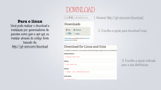 DOWNLOAD
Para o linux
Você pode realizar o download e
instalação por gerenciadores de
pacotes como yum e apt-get, ou
instalar através do código fonte
baixado de:
http://git-scm.com/download
1. Acessar http://git-scm.com/download;
2. Escolha a opção para download Linux;
3. Escolha a opção indicada
para a sua distribuição.
 