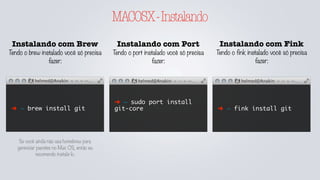 MACOSX-Instalando
Instalando com Brew
Tendo o brew instalado você só precisa
fazer:
➜ ~ brew install git
Instalando com Port
Tendo o port instalado você só precisa
fazer:
Instalando com Fink
Tendo o fink instalado você só precisa
fazer:
➜ ~ sudo port install
git-core ➜ ~ fink install git
Se você ainda não usa homebrew para
gerenciar pacotes no Mac OS, então eu
recomendo instalá-lo.
 