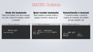 MACOSX-Conferindo
Onde foi instalado
Depois de instalado você deve conseguir
ver onde o mesmo foi instalado, rodando
o comando:
➜ ~ which git
/usr/bin/git
Qual versão instalada
Após instalado é possível conferir a
qualquer momento a versão do git.
Consultando o manual
É possível consultar o manual do
conjunto de comandos, dos módulos
perl que compõem o git
➜ ~ git --version
git version 1.7.12.4 (Apple
Git-37)
➜ ~ man git
GIT(1) Git
Manual GIT(1)
 