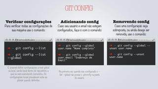 GITCONFIG
Veriﬁcar conﬁgurações
Para verificar todas as configurações de
sua máquina use o comando:
➜ ~ git config --list
➜ ~ git config --list
--global
Adicionando conﬁg
Caso seu usuário e email não estejam
configurados, faça-o com o comando:
➜ ~ git config --global
user.name "Nome completo"
➜ ~ git config --global
user.email "Endereço de
Email"
É possível definir configurações a nível global
ou local, sendo local dentro do repositório a
qual se está executando comandos. As
configurações locais prevalecem sobe as
globais quando definidas.
Removendo conﬁg
Caso uma configuração seja
sobreposta, ou ainda deseje ser
removida, use o comando:
➜ ~ git config --global --
unset user.name
➜ ~ git config --unset
user.name
Na primeira vez quando não configurado o --
list --global não possuí o .gitconfig na pasta
do usuário.
 