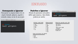 IGNORANDO
Começando a Ignorar
Para ignorar os arquivos basta criar um
arquivo chamado .gitignore, seguindo o
comando a baixo, na raiz do seu projeto:
➜ rbsdev
touch .gitignore
Padrões a Ignorar
Através de expressões você poderá
definir quais arquivos, e tipos destes
poderão ser aceitos:
➜ rbsdev
nano .gitignore
#Código compilado#
##################
*.com
*.class
*.dll
*.exe
*.o
*.so
#Empacotados#
#############
*.7z
*.dmg
*.gz
*.iso
*.jar
*.rar
*.tar
*.zip
#Logs and bancos de dados#
######################
*.log
*.sql
*.sqlite
#Arquivos gerados pelo SO#
##########################
.DS_Store
.DS_Store?
._*
.Spotlight-V100
.Trashes
ehthumbs.db
Thumbs.db
 