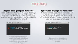 IGNORANDO
Regras para qualquer diretório
você pode adicionar estes arquivos em qualquer diretório que
se queira alterar um padrão, mas o mais indicado é manter
um único arquivo com navegação entre arquivos nos padrões
adicionados a trilha principal.
➜ rbsdev cd .idea
➜ .idea touch .gitignore
Ignorando o que já foi versionado
É importante lembrar que o .gitignore não funciona com
arquivos já versionados, isto é, arquivos comitados
anteriormente ao .gitignore. Para isso é necessário remover o
cache, para que consigam ser ignorados:
➜ .idea git rm -r --
cached .idea
É possível ter regras gerais por usuário
utilizando a configuração core.excludesfile
que aponta para o caminho de um
arquivo .gitignore. ex.: git config --global
core.excludesfile ~/.gitignore
Quando você ignorar algo globalmente,
localmente pode usar o ! para adicioná-lo
localmente.
 