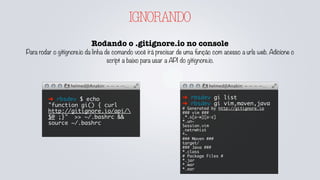IGNORANDO
Rodando o .gitignore.io no console
Para rodar o gitignore.io da linha de comando você irá precisar de uma função com acesso a urls web. Adicione o
script a baixo para usar a API do gitignore.io.
➜ rbsdev $ echo
"function gi() { curl
http://gitignore.io/api/
$@ ;}" >> ~/.bashrc &&
source ~/.bashrc
➜ rbsdev gi list
➜ rbsdev gi vim,maven,java
# Generated by http://gitignore.io
### vim ###
.*.s[a-w][a-z]
*.un~
Session.vim
.netrwhist
*~
### Maven ###
target/
### Java ###
*.class
# Package Files #
*.jar
*.war
*.ear
 