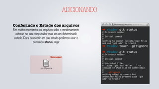 Untracked
ADICIONANDO
Conferindo o Estado dos arquivos
Em muitos momentos os arquivos sobe o versionamento
estarão no seu computador mas em um determinado
estado. Para descobrir em que estado podemos usar o
comando status, veja:
➜ rbsdev git status
# On branch master
#
# Initial commit
#
nothing to commit (create/copy files
and use "git add" to track)
➜ rbsdev touch .gitignore
➜ rbsdev git status
# On branch master
#
# Initial commit
#
# Untracked files:
# (use "git add <file>..." to
include in what will be committed)
#
#	 .gitignore
nothing added to commit but
untracked files present (use "git
add" to track)
.gitignore
 