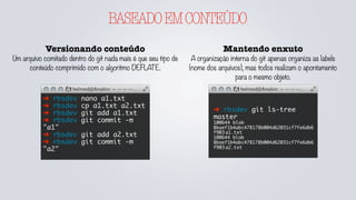BASEADOEMCONTEÚDO
Versionando conteúdo
Um arquivo comitado dentro do git nada mais é que seu tipo de
conteúdo comprimido com o algoritmo DEFLATE.
➜ rbsdev nano a1.txt
➜ rbsdev cp a1.txt a2.txt
➜ rbsdev git add a1.txt
➜ rbsdev git commit -m
"a1"
➜ rbsdev git add a2.txt
➜ rbsdev git commit -m
"a2"
Mantendo enxuto
A organização interna do git apenas organiza as labels
(nome dos arquivos), mas todos realizam o apontamento
para o mesmo objeto.
➜ rbsdev git ls-tree
master
100644 blob
8baef1b4abc478178b004d62031cf7fe6db6
f903	a1.txt
100644 blob
8baef1b4abc478178b004d62031cf7fe6db6
f903	a2.txt
 