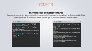 COMMITS
Informações complementares
Para guardar uma versão, além do conteúdo dos arquivos(blob), da sua organização(tree), ainda é necessário definir
quem, quando isto foi realizado e manter a ordem que foi realizado. Para tal é usado o commit.
➜ rbsdev cat .git/HEAD
ref: refs/heads/master
➜ rbsdev cat .git/refs/
heads/master
35efc9e7dbf2febe5dfb23fd64da1c0acbe7a
06f
➜ rbsdev git cat-file -t
35efc9
commit
➜ rbsdev git cat-file -p
35efc9
tree
ea39e517ac8020761b53e86c02d7d1854f810
5b7
parent
66884380d0bc05e623b9ef91c3f8d640e3898
be2
author Helio Medeiros
<helio.cabralmedeiros@gmail.com>
1375923522 -0300
committer Helio Medeiros
<helio.cabralmedeiros@gmail.com>
1375923522 -0300
 