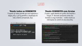 LOGS
Vendo COMMITS com ﬁrulas
A opção -graph desenha um gráfico dos branchs e
merges. A -decorate acrescenta nomes dos
branches ou tags mostrados. - oneline mostra as
informações do commit em uma única linha.
Vendo todos os COMMITS
Enquanto git status permite que você inspecione a
staging area, o git log permitirá a visualização de
toda a história armazenada, faça:
➜ rbsdev git log
commit
35efc9e7dbf2febe5dfb23fd64da1c0acbe7a
06f
Author: Helio Medeiros
<helio.cabralmedeiros@gmail.com>
Date: Wed Aug 7 21:58:42 2013 -0300
Novo arquivo na pasta
 