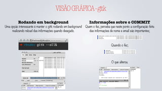 VISÃOGRÁFICA-gitk
Rodando em background
Uma opção interessante é manter o gitk rodando em background
realizando reload das informações quando desejado.
➜ rbsdev gitk --all&
Informações sobre o COMMIT
Quem o fez, perceba que neste ponto a configuração feita
das informações de nome e email são importantes;
Quando o fez;
O que alterou.
 
