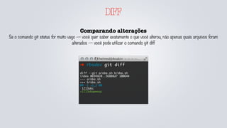 DIFF
Comparando alterações
Se o comando git status for muito vago — você quer saber exatamente o que você alterou, não apenas quais arquivos foram
alterados — você pode utilizar o comando git diff
➜ rbsdev git diff
diff --git a/oba.sh b/oba.sh
index 0694820..56808d7 100644
--- a/oba.sh
+++ b/oba.sh
@@ -1 +1,2 @@
1213abc
+1213abqwweqc
 