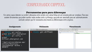 CONFIGURANDODIFFTOOL
Ferramentas para para diferenças
Em vários casos detectar ou conferir alterações entre scripts com várias linhas em um console pode ser complexo. Para isso
existem ferramentas que podem auxiliar nesta analise como o p4merge, que pode ser associado para ser automaticamente
acionado sempre que for necessária uma mescla ou diferenciação entre arquivos.
➜ rbsdev git difftool
UtilizandoConﬁgurando
➜ rbsdev git config --
global diff.tool p4mergetool
➜ rbsdev git config --
global
difftool.p4mergetool.cmd
"/Applications/p4merge.app/
Contents/Resources/
launchp4merge $LOCAL 
$REMOTE"
Visualizando
 